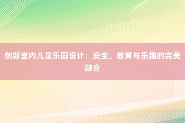 创新室内儿童乐园设计：安全、教育与乐趣的完美融合